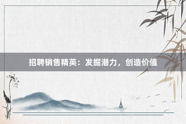 招聘销售精英：发掘潜力，创造价值